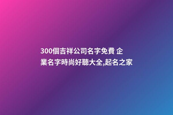 300個吉祥公司名字免費 企業名字時尚好聽大全,起名之家-第1張-公司起名-玄機派